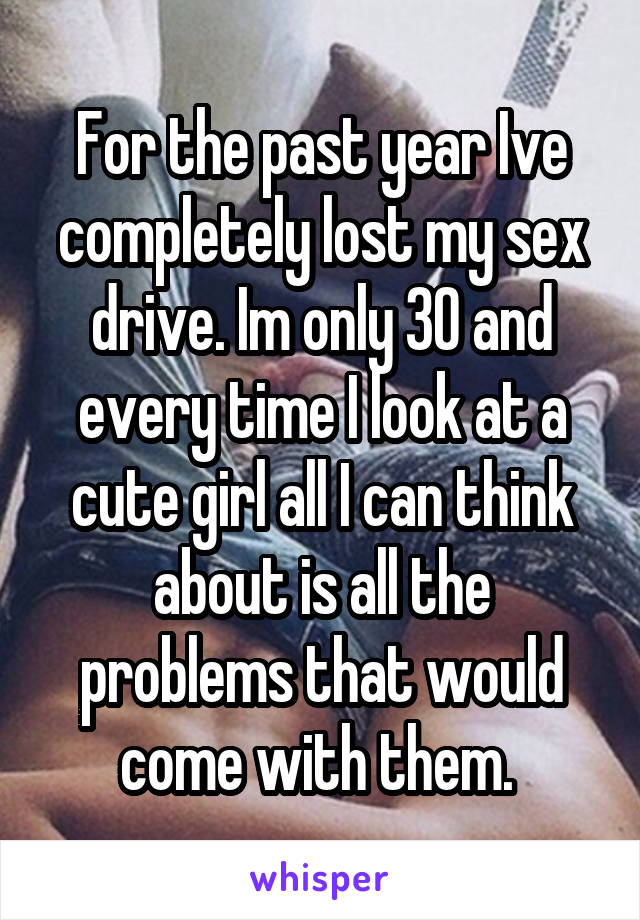 For the past year Ive completely lost my sex drive. Im only 30 and every time I look at a cute girl all I can think about is all the problems that would come with them. 