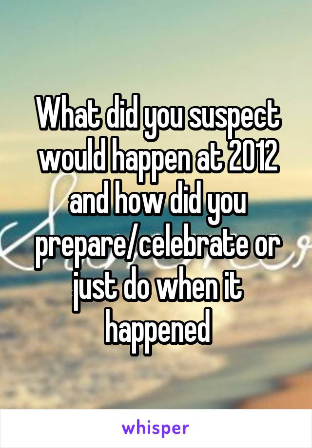 What did you suspect would happen at 2012 and how did you prepare/celebrate or just do when it happened