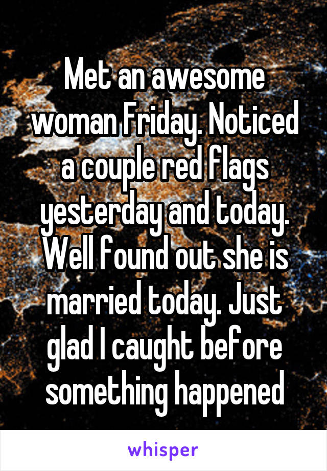 Met an awesome woman Friday. Noticed a couple red flags yesterday and today. Well found out she is married today. Just glad I caught before something happened