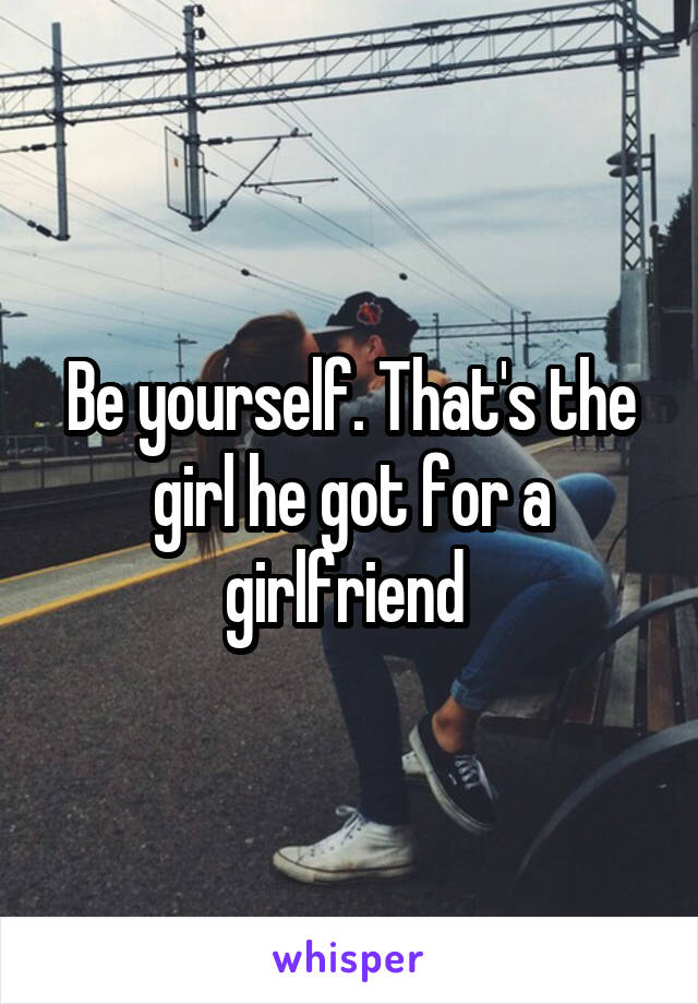 Be yourself. That's the girl he got for a girlfriend 