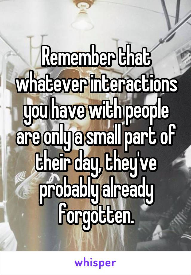 Remember that whatever interactions you have with people are only a small part of their day, they've probably already forgotten.