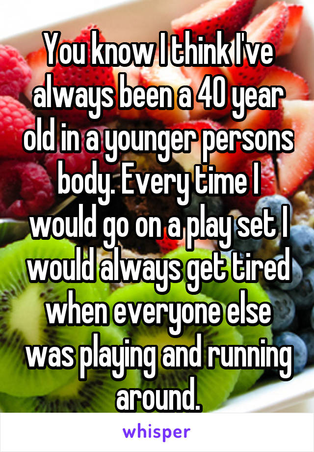 You know I think I've always been a 40 year old in a younger persons body. Every time I would go on a play set I would always get tired when everyone else was playing and running around.