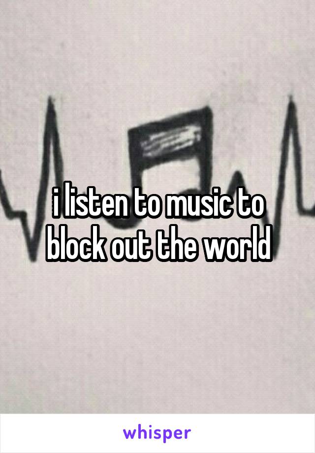 i listen to music to block out the world