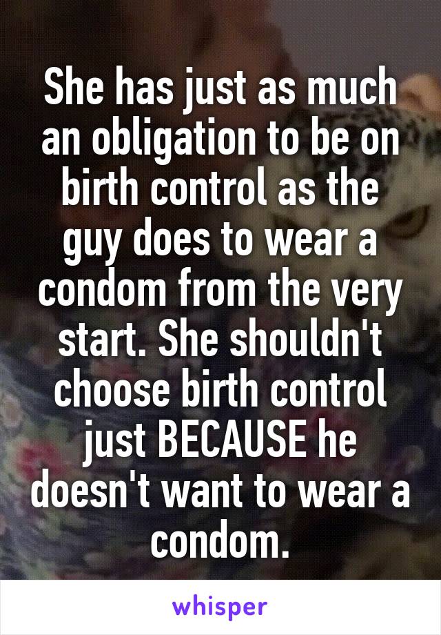 She has just as much an obligation to be on birth control as the guy does to wear a condom from the very start. She shouldn't choose birth control just BECAUSE he doesn't want to wear a condom.