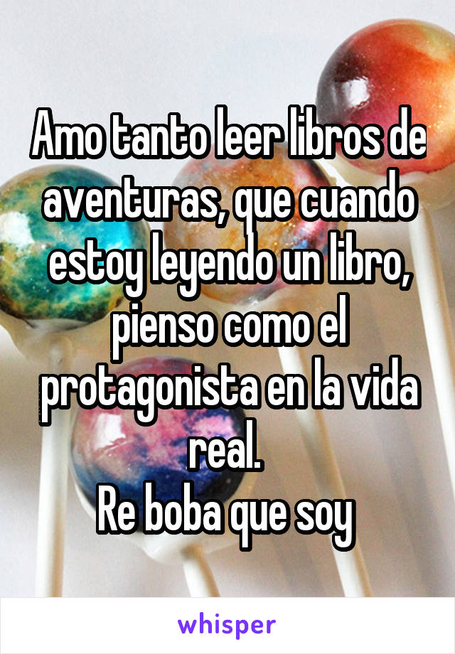 Amo tanto leer libros de aventuras, que cuando estoy leyendo un libro, pienso como el protagonista en la vida real. 
Re boba que soy 