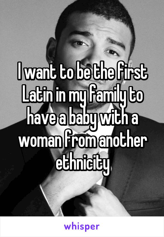 I want to be the first Latin in my family to have a baby with a woman from another ethnicity