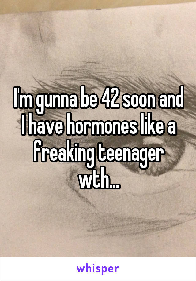 I'm gunna be 42 soon and I have hormones like a freaking teenager wth...