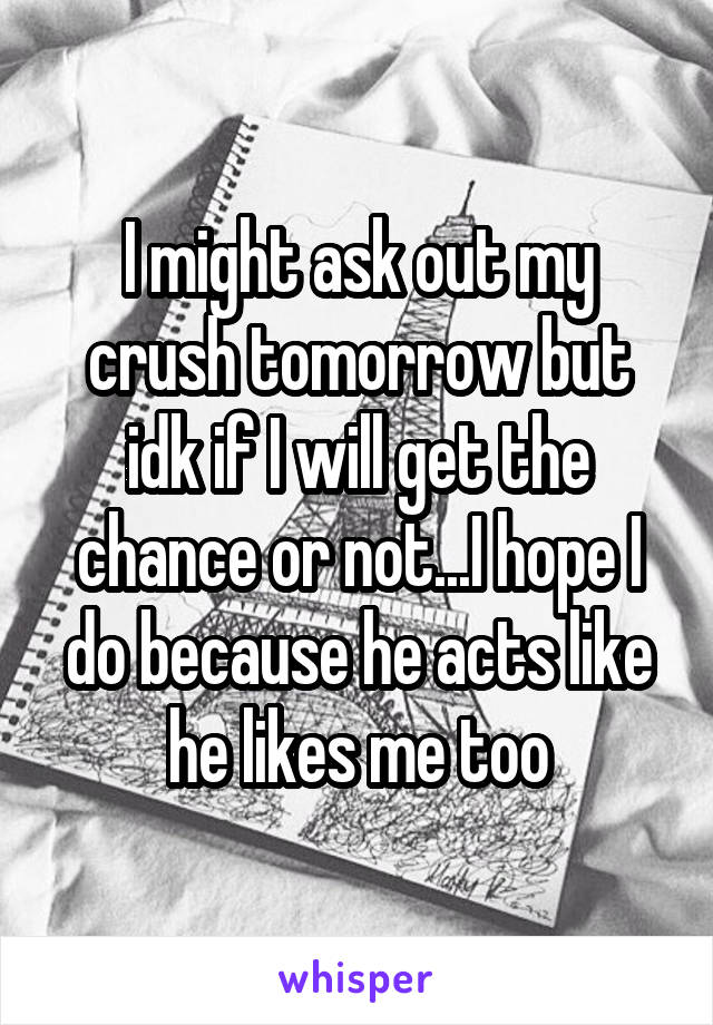 I might ask out my crush tomorrow but idk if I will get the chance or not...I hope I do because he acts like he likes me too