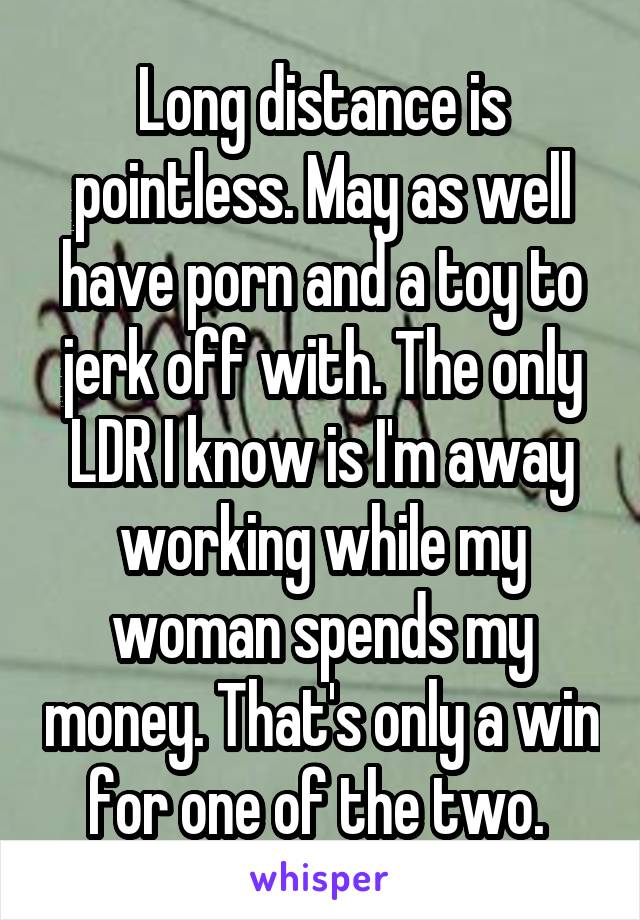 Long distance is pointless. May as well have porn and a toy to jerk off with. The only LDR I know is I'm away working while my woman spends my money. That's only a win for one of the two. 