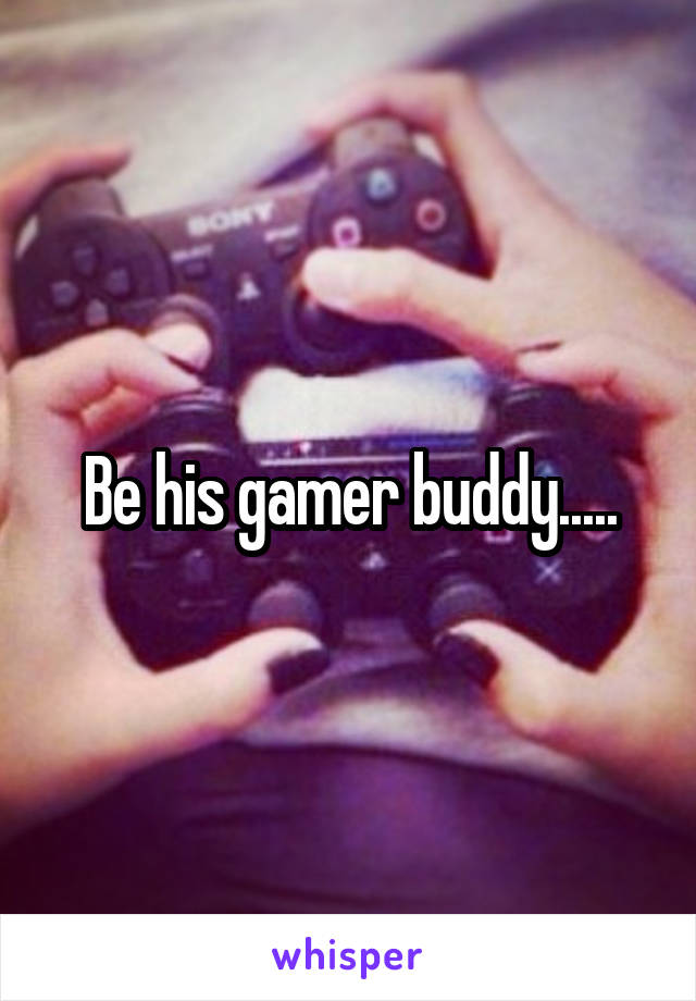 Be his gamer buddy.....