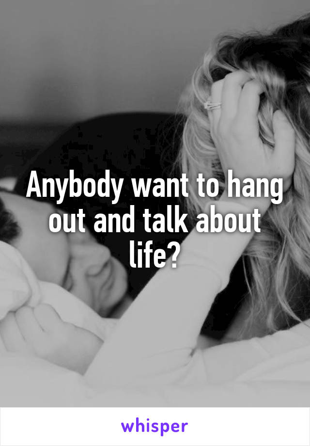 Anybody want to hang out and talk about life?