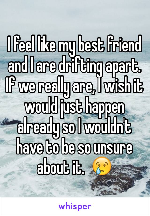 I feel like my best friend and I are drifting apart.  If we really are, I wish it would just happen already so I wouldn't have to be so unsure about it.  😢