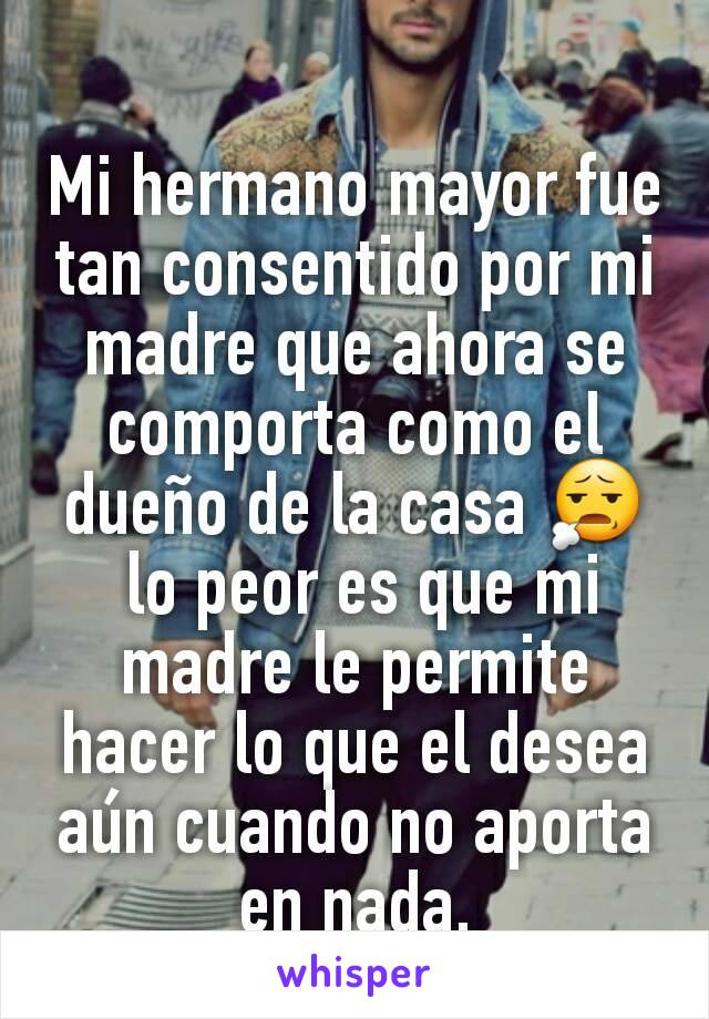 Mi hermano mayor fue tan consentido por mi madre que ahora se comporta como el dueño de la casa 😧
 lo peor es que mi madre le permite hacer lo que el desea aún cuando no aporta en nada.