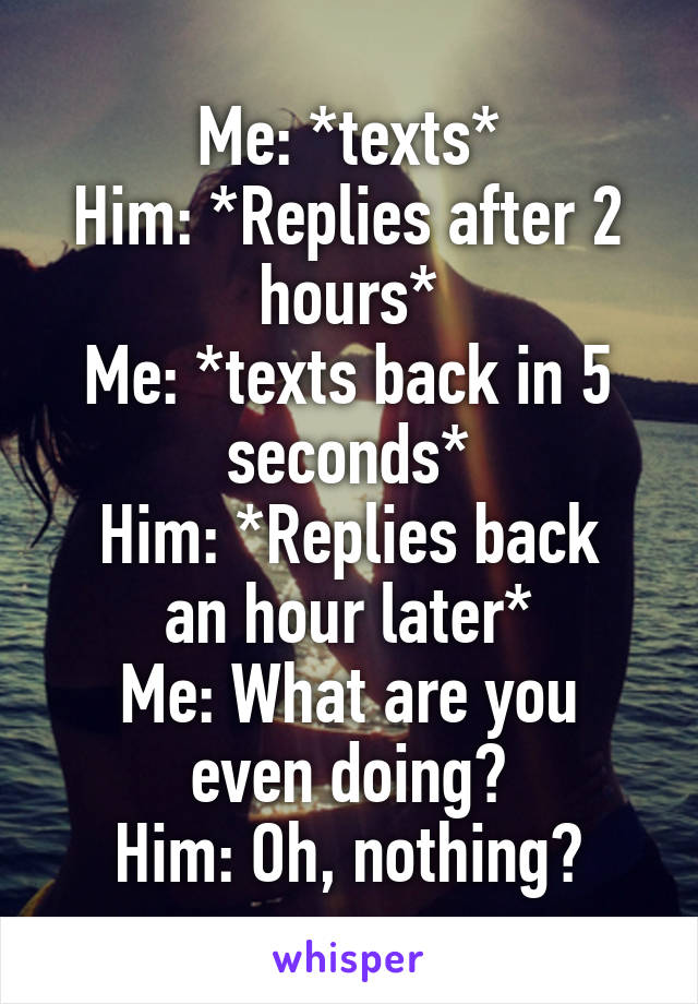 Me: *texts*
Him: *Replies after 2 hours*
Me: *texts back in 5 seconds*
Him: *Replies back an hour later*
Me: What are you even doing?
Him: Oh, nothing?