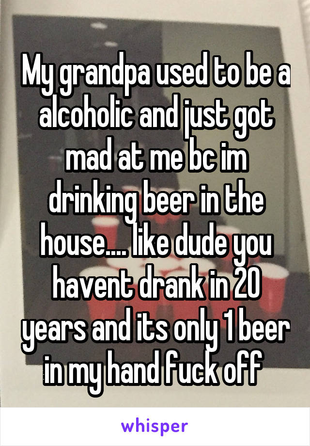 My grandpa used to be a alcoholic and just got mad at me bc im drinking beer in the house.... like dude you havent drank in 20 years and its only 1 beer in my hand fuck off 