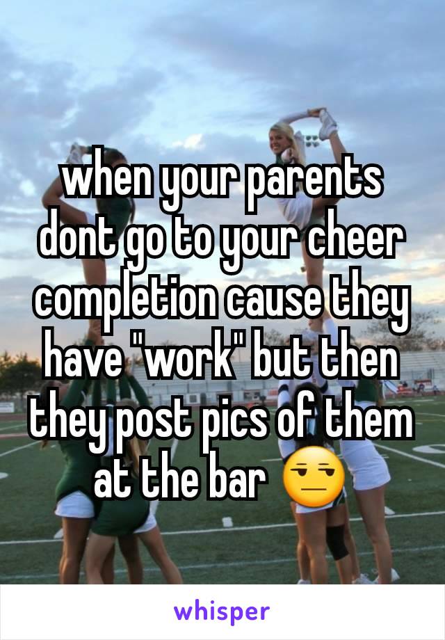 when your parents dont go to your cheer completion cause they have "work" but then they post pics of them at the bar 😒