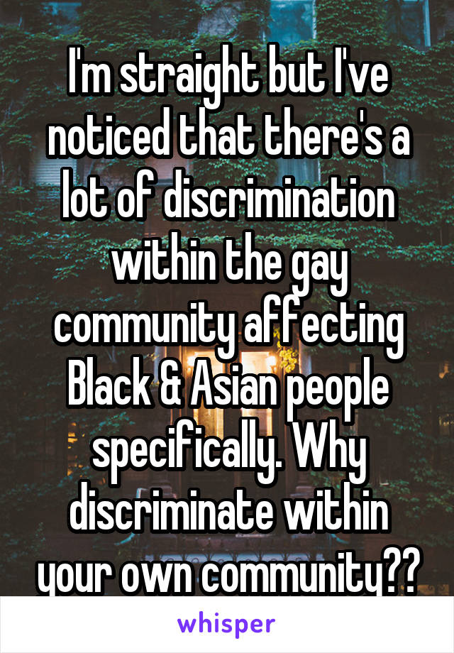 I'm straight but I've noticed that there's a lot of discrimination within the gay community affecting Black & Asian people specifically. Why discriminate within your own community??