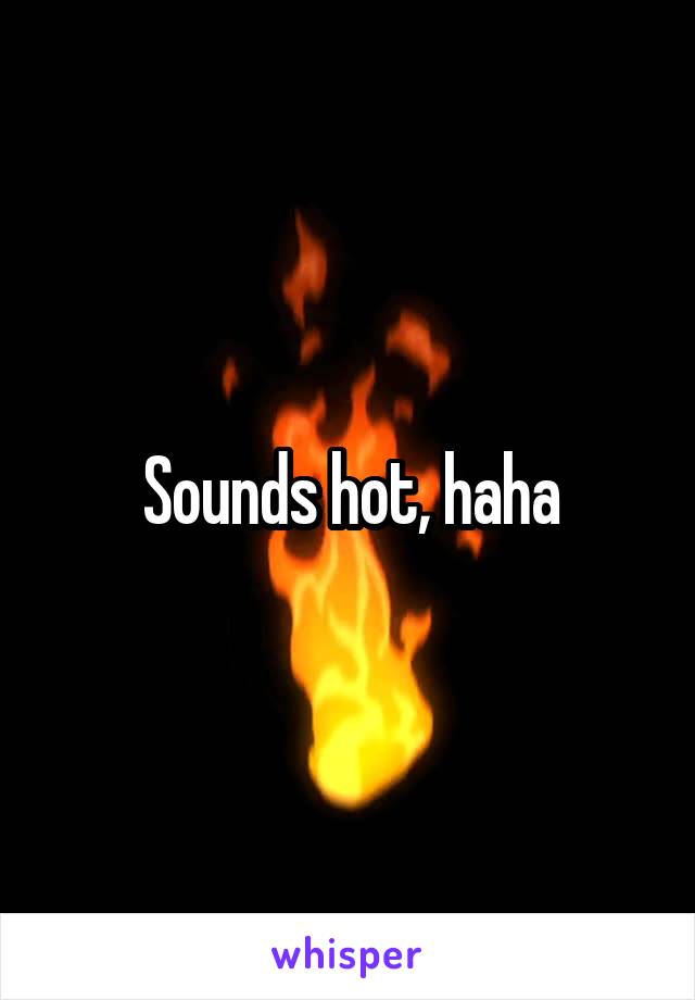 Sounds hot, haha