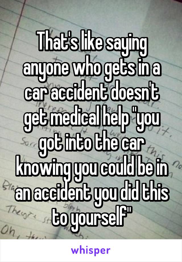 That's like saying anyone who gets in a car accident doesn't get medical help "you got into the car knowing you could be in an accident you did this to yourself"