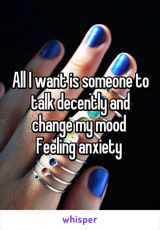 All I want is someone to talk decently and change my mood 
Feeling anxiety 