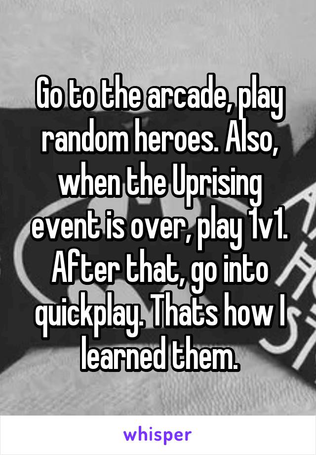 Go to the arcade, play random heroes. Also, when the Uprising event is over, play 1v1. After that, go into quickplay. Thats how I learned them.