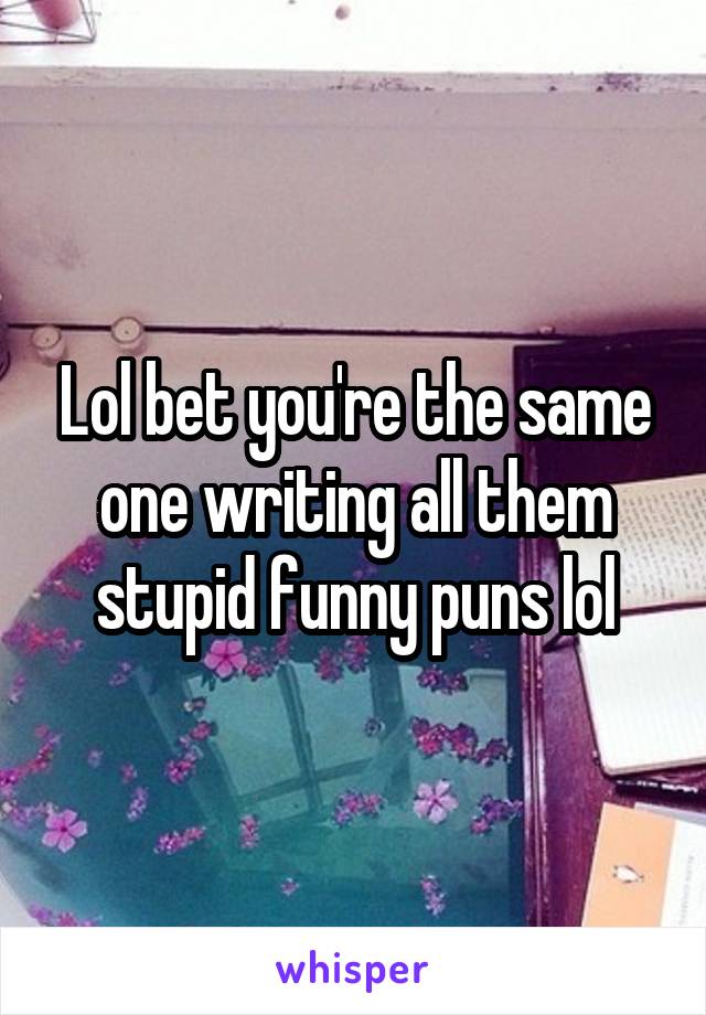 Lol bet you're the same one writing all them stupid funny puns lol