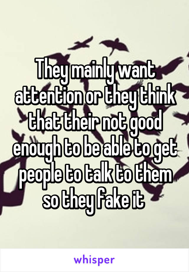 They mainly want attention or they think that their not good enough to be able to get people to talk to them so they fake it 