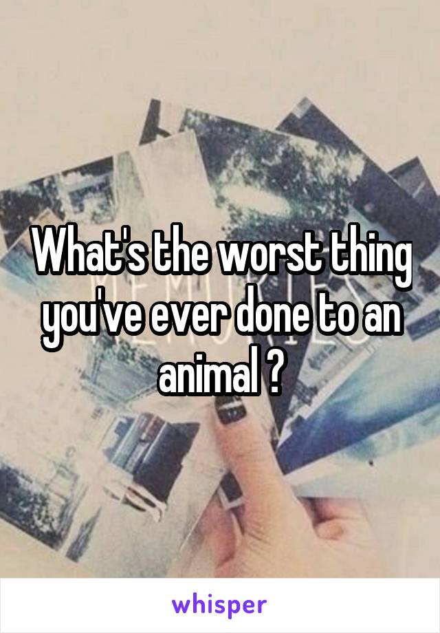 What's the worst thing you've ever done to an animal ?