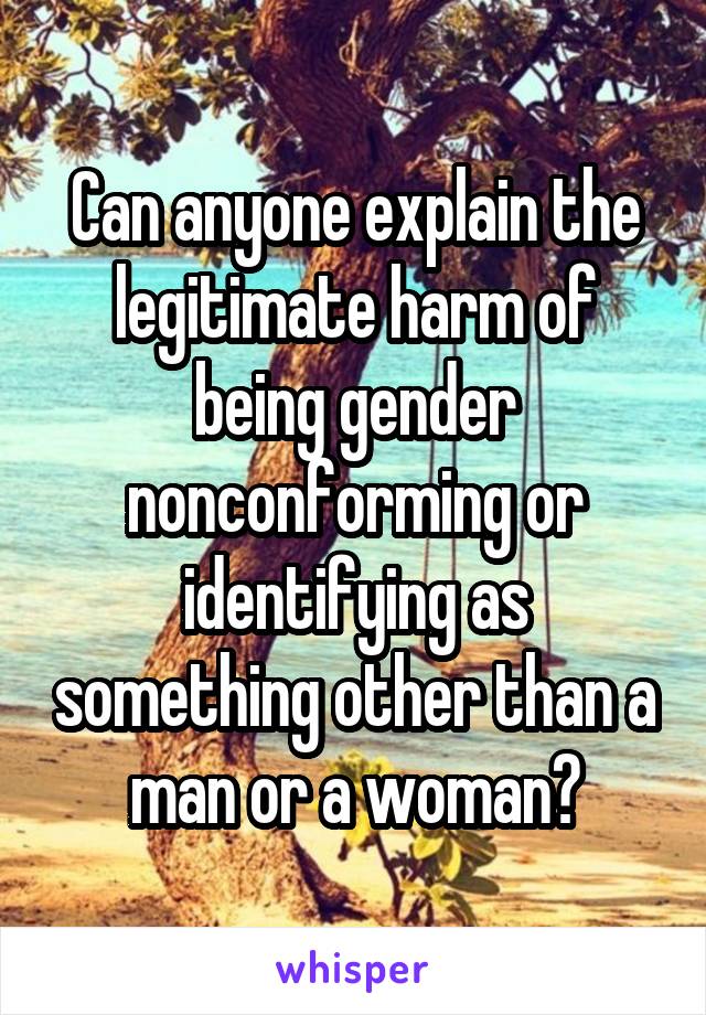 Can anyone explain the legitimate harm of being gender nonconforming or identifying as something other than a man or a woman?