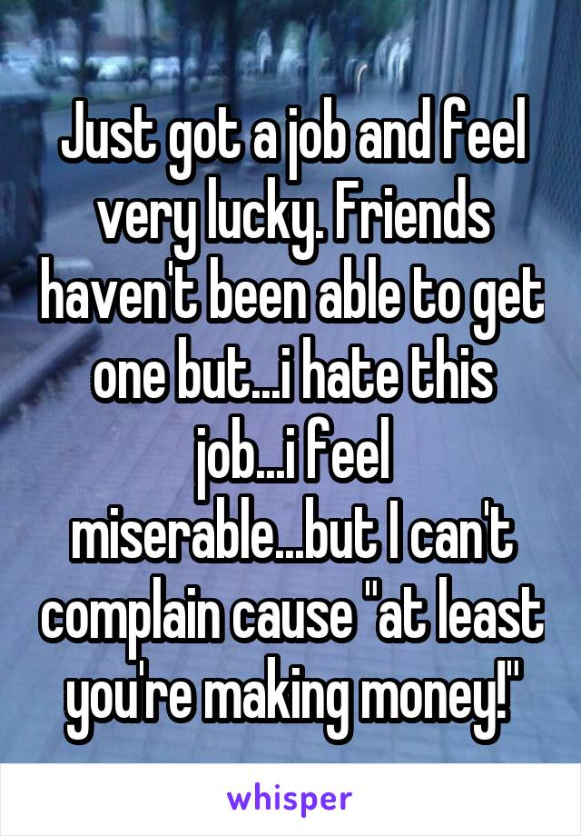 Just got a job and feel very lucky. Friends haven't been able to get one but...i hate this job...i feel miserable...but I can't complain cause "at least you're making money!"