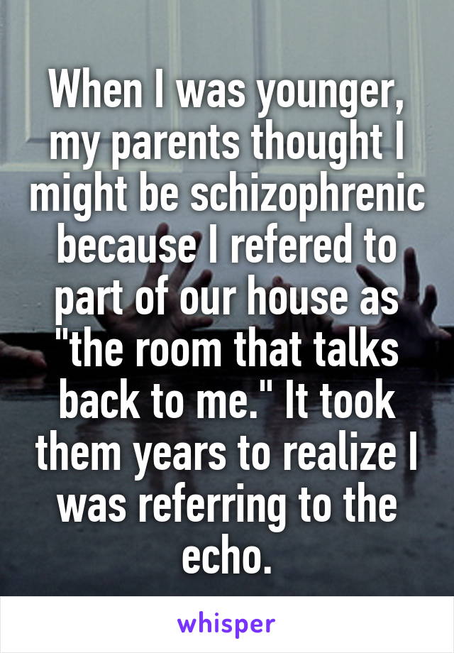 When I was younger, my parents thought I might be schizophrenic because I refered to part of our house as "the room that talks back to me." It took them years to realize I was referring to the echo.