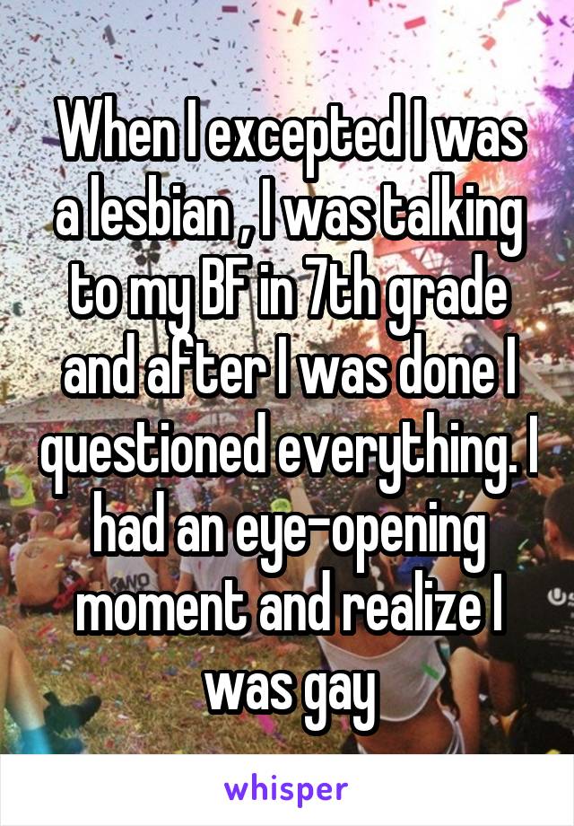 When I excepted I was a lesbian , I was talking to my BF in 7th grade and after I was done I questioned everything. I had an eye-opening moment and realize I was gay