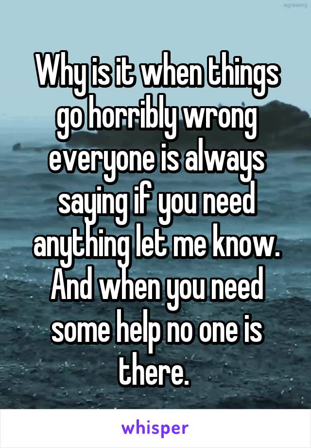 Why is it when things go horribly wrong everyone is always saying if you need anything let me know. And when you need some help no one is there. 