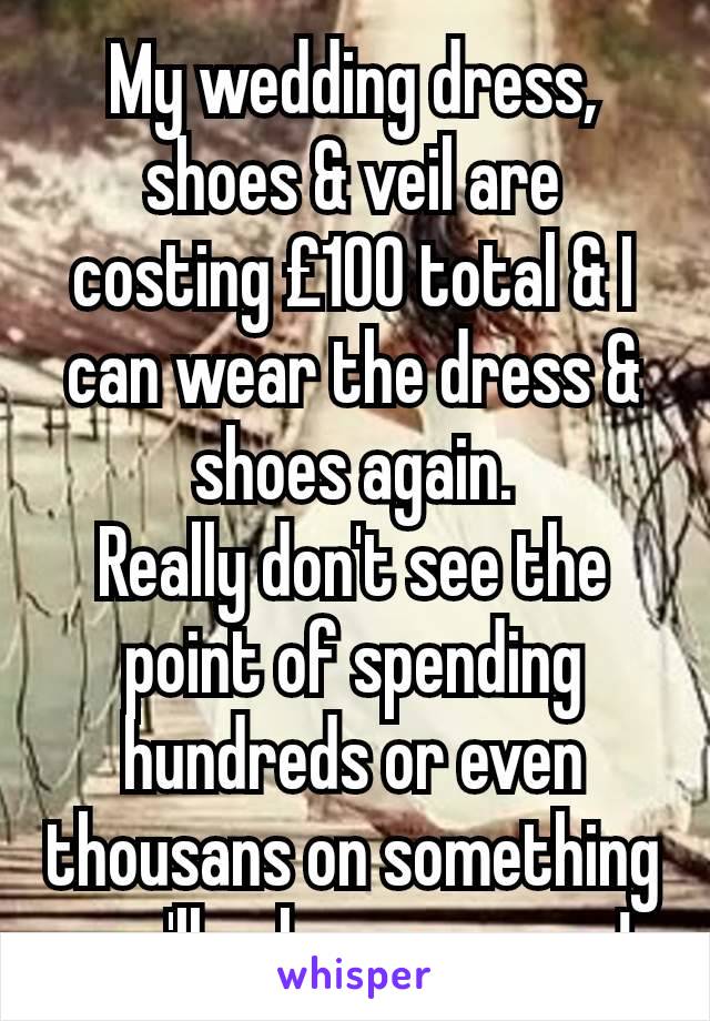 My wedding dress, shoes & veil are costing £100 total & I can wear the dress & shoes again.
Really don't see the point of spending hundreds or even thousans on something you'll only wear once!