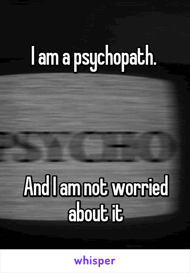 I am a psychopath. 




And I am not worried about it