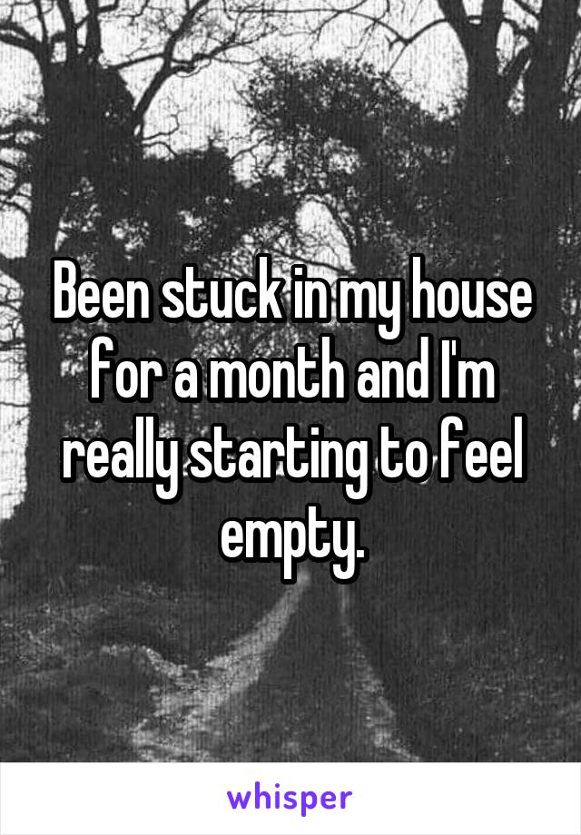 Been stuck in my house for a month and I'm really starting to feel empty.