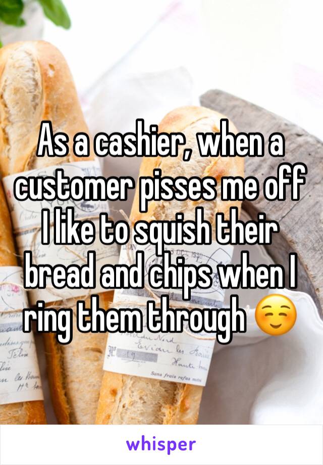 As a cashier, when a customer pisses me off I like to squish their bread and chips when I ring them through ☺️