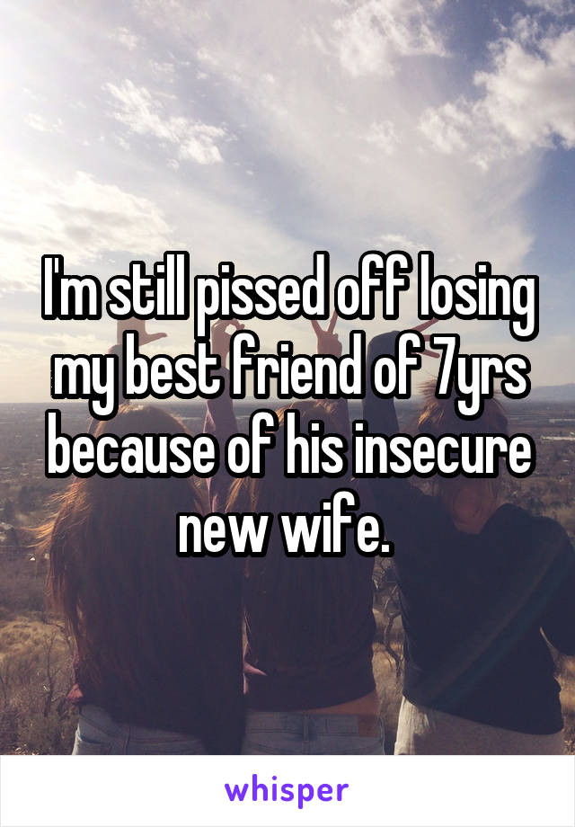 I'm still pissed off losing my best friend of 7yrs because of his insecure new wife. 