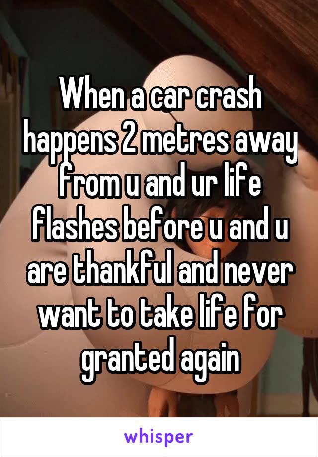 When a car crash happens 2 metres away from u and ur life flashes before u and u are thankful and never want to take life for granted again