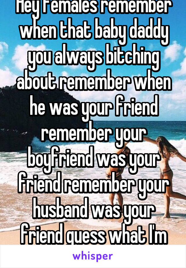 Hey females remember when that baby daddy you always bitching about remember when he was your friend remember your boyfriend was your friend remember your husband was your friend guess what I'm not 