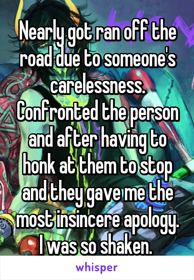 Nearly got ran off the road due to someone's carelessness. Confronted the person and after having to honk at them to stop and they gave me the most insincere apology. I was so shaken. 