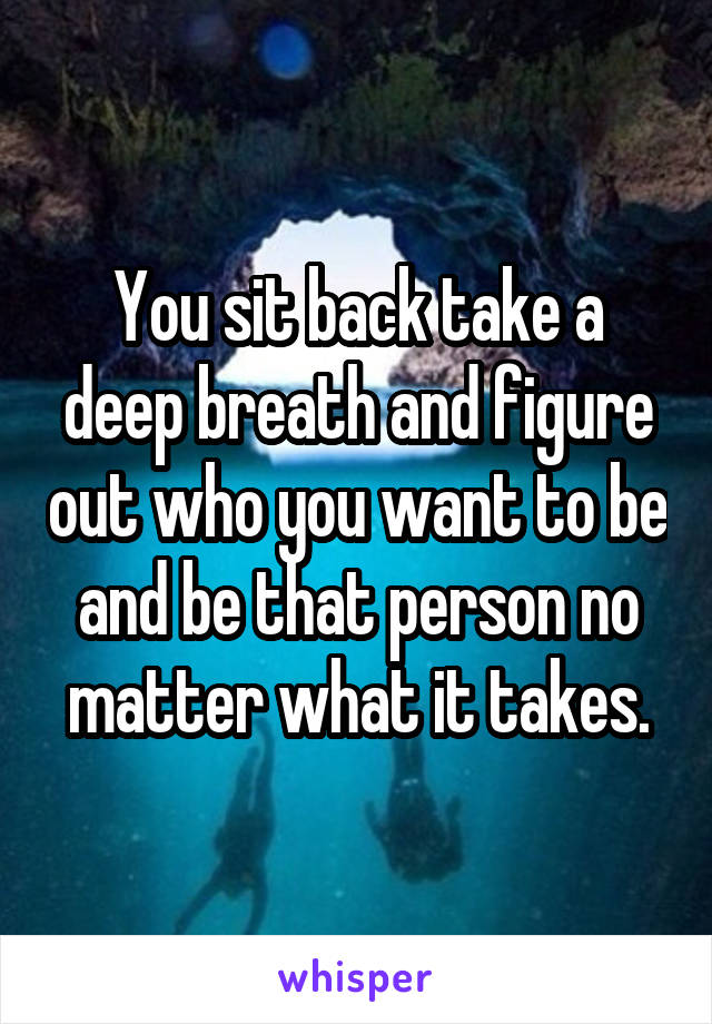 You sit back take a deep breath and figure out who you want to be and be that person no matter what it takes.