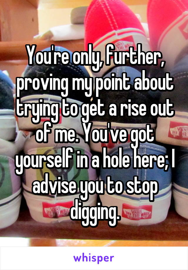 You're only, further, proving my point about trying to get a rise out of me. You've got yourself in a hole here; I advise you to stop digging.