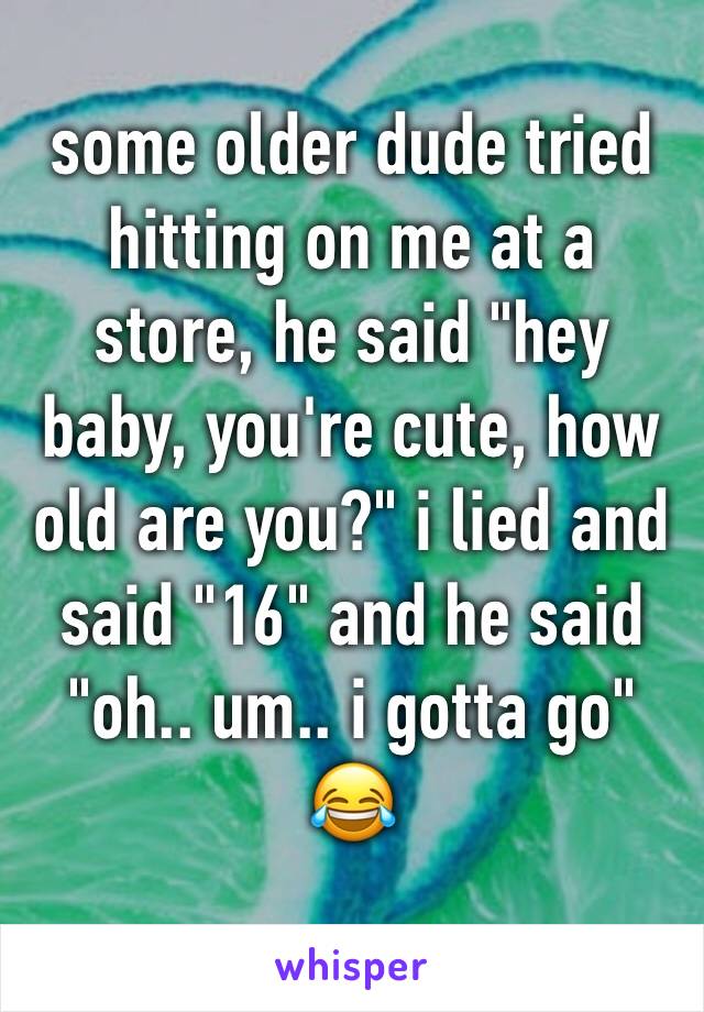 some older dude tried hitting on me at a store, he said "hey baby, you're cute, how old are you?" i lied and said "16" and he said "oh.. um.. i gotta go" 😂