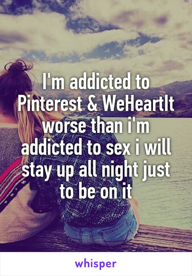 I'm addicted to Pinterest & WeHeartIt worse than i'm addicted to sex i will stay up all night just to be on it