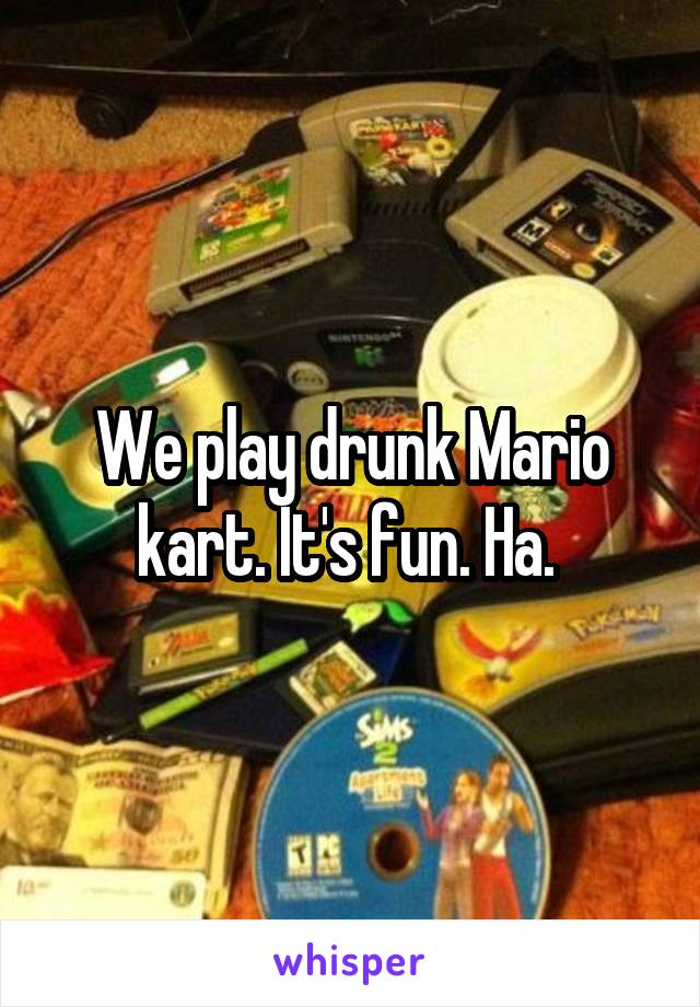 We play drunk Mario kart. It's fun. Ha. 