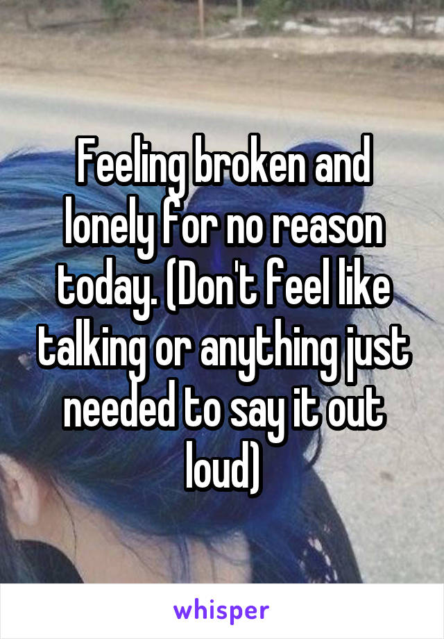 Feeling broken and lonely for no reason today. (Don't feel like talking or anything just needed to say it out loud)