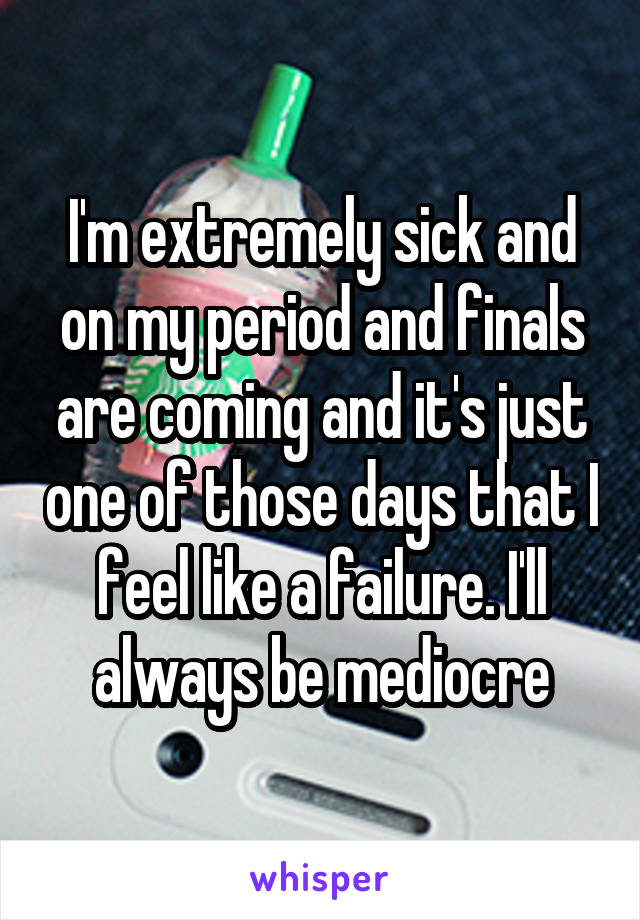 I'm extremely sick and on my period and finals are coming and it's just one of those days that I feel like a failure. I'll always be mediocre