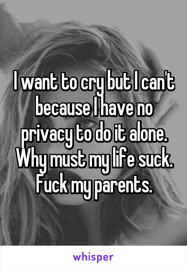 I want to cry but I can't because I have no privacy to do it alone. Why must my life suck. Fuck my parents.