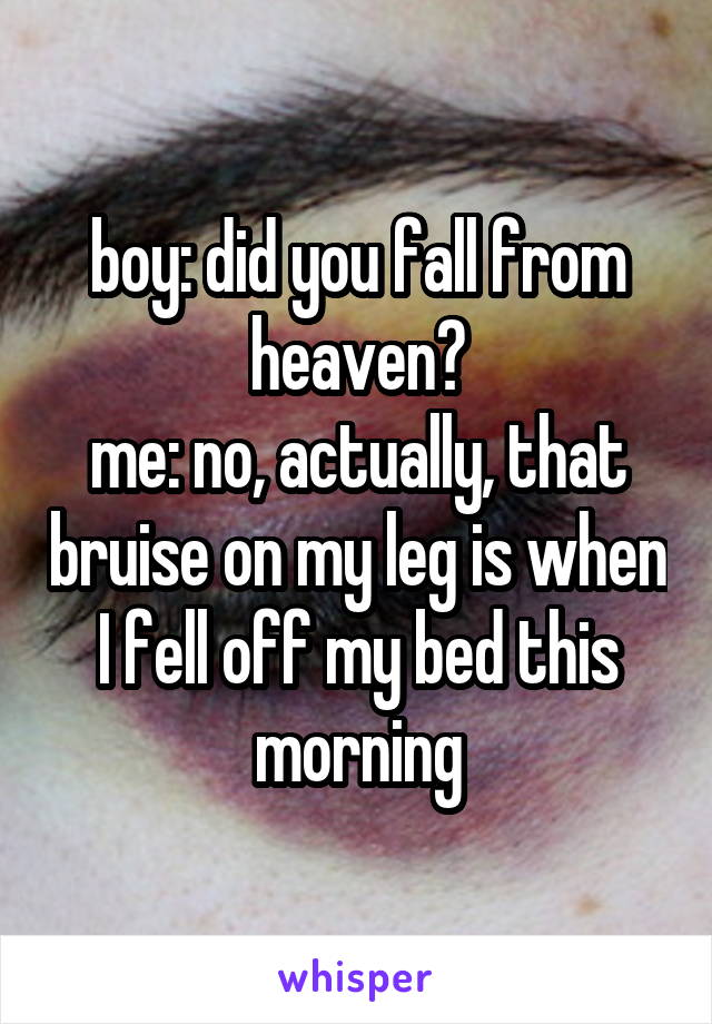 boy: did you fall from heaven?
me: no, actually, that bruise on my leg is when I fell off my bed this morning